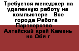 Требуется менеджер на удаленную работу на компьютере - Все города Работа » Партнёрство   . Алтайский край,Камень-на-Оби г.